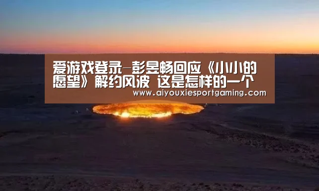 爱游戏登录-彭昱畅回应《小小的愿望》解约风波 这是怎样的一个彭昱畅?(图1) 爱游戏竞猜